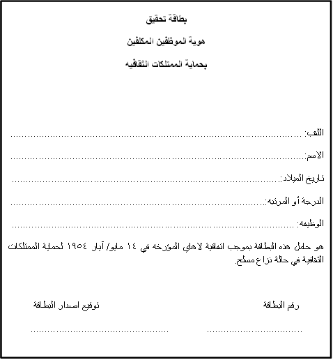 بطاقة تحقيق 
هوية الموظفين المكلفين
بحماية الممتلكات الثقافيه


اللقب: .......................................................................................................
الاسم:........................................................................................................
تاريخ الميلاد:...............................................................................................
الدرجة أو المرتبه:..........................................................................................
الوظيفه: ....................................................................................................
هو حامل هذه البطاقة بموجب اتفاقية لاهاي المؤرخه في 14 مايو/ آيار 1954 لحماية الممتلكات الثقافية في حالة نزاع مسلح.

رقم البطاقة					توقيع اصدار البطاقة
..................................		.................................................
